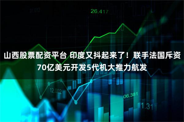 山西股票配资平台 印度又抖起来了！联手法国斥资70亿美元开发5代机大推力航发