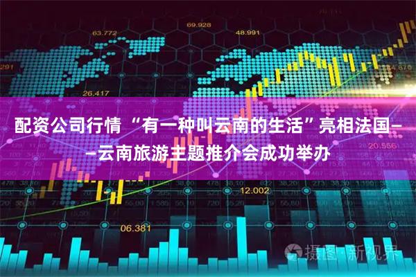 配资公司行情 “有一种叫云南的生活”亮相法国——云南旅游主题推介会成功举办