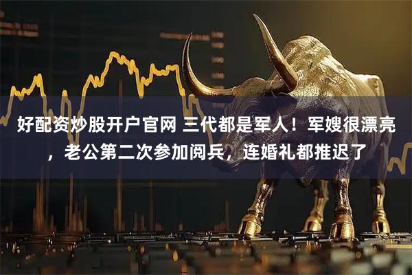 好配资炒股开户官网 三代都是军人！军嫂很漂亮，老公第二次参加阅兵，连婚礼都推迟了