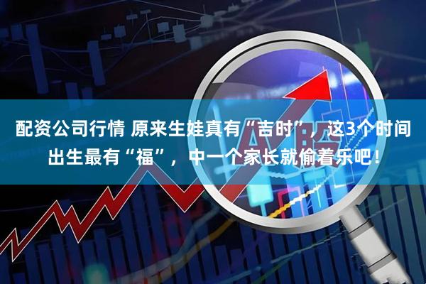 配资公司行情 原来生娃真有“吉时”，这3个时间出生最有“福”，中一个家长就偷着乐吧！