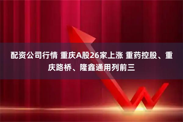 配资公司行情 重庆A股26家上涨 重药控股、重庆路桥、隆鑫通用列前三