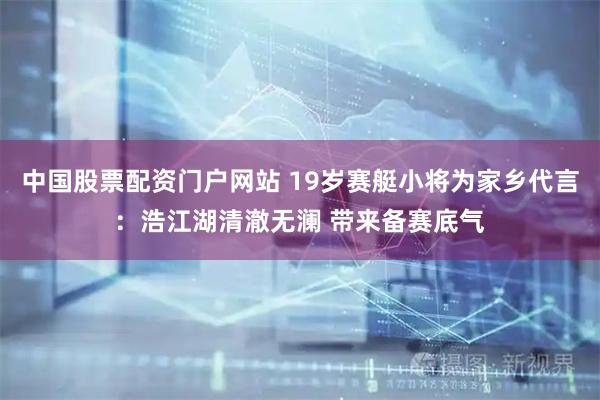中国股票配资门户网站 19岁赛艇小将为家乡代言：浩江湖清澈无澜 带来备赛底气