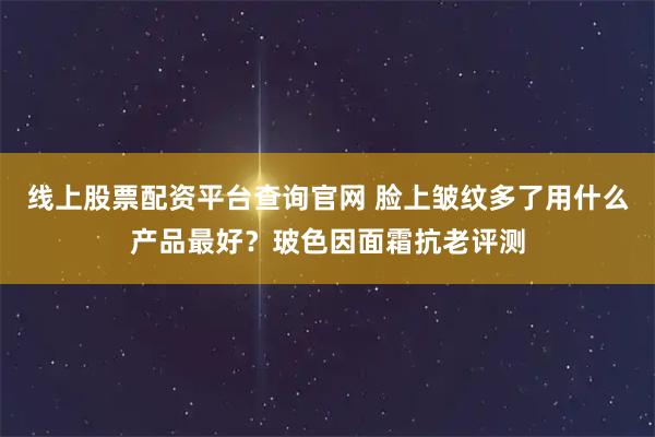 线上股票配资平台查询官网 脸上皱纹多了用什么产品最好？玻色因面霜抗老评测
