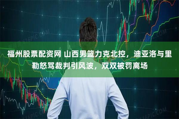 福州股票配资网 山西男篮力克北控，迪亚洛与里勒怒骂裁判引风波，双双被罚离场