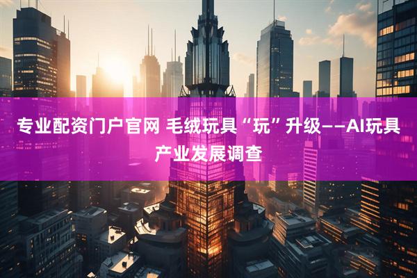 专业配资门户官网 毛绒玩具“玩”升级——AI玩具产业发展调查