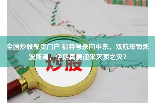 全国炒股配资门户 福特号杀向中东，双航母锁死波斯湾，伊朗真要迎来灭顶之灾？