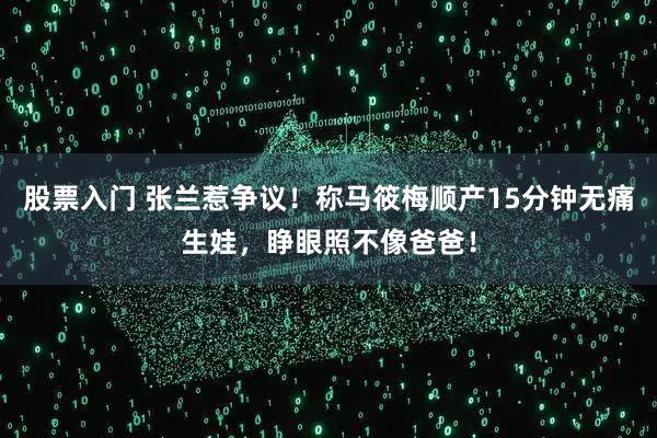 股票入门 张兰惹争议！称马筱梅顺产15分钟无痛生娃，睁眼照不像爸爸！