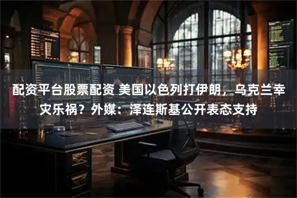 配资平台股票配资 美国以色列打伊朗，乌克兰幸灾乐祸？外媒：泽连斯基公开表态支持
