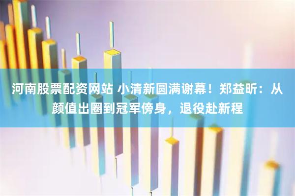 河南股票配资网站 小清新圆满谢幕！郑益昕：从颜值出圈到冠军傍身，退役赴新程