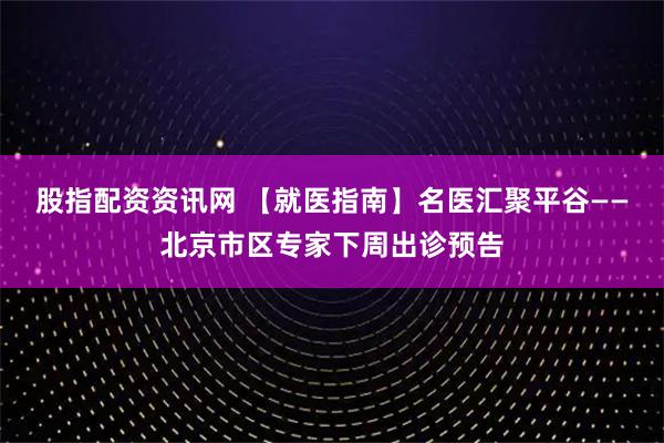 股指配资资讯网 【就医指南】名医汇聚平谷——北京市区专家下周出诊预告