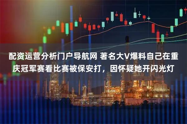 配资运营分析门户导航网 著名大V爆料自己在重庆冠军赛看比赛被保安打，因怀疑她开闪光灯