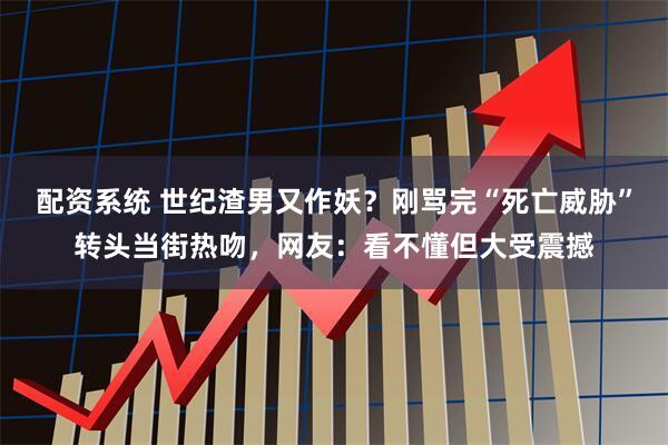 配资系统 世纪渣男又作妖？刚骂完“死亡威胁”转头当街热吻，网友：看不懂但大受震撼